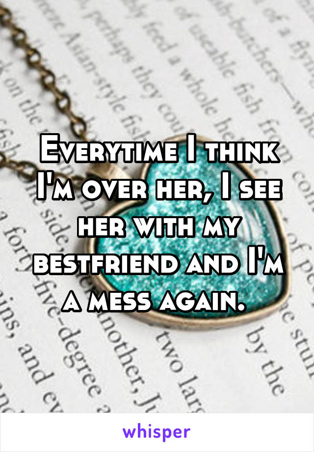 Everytime I think I'm over her, I see her with my bestfriend and I'm a mess again. 