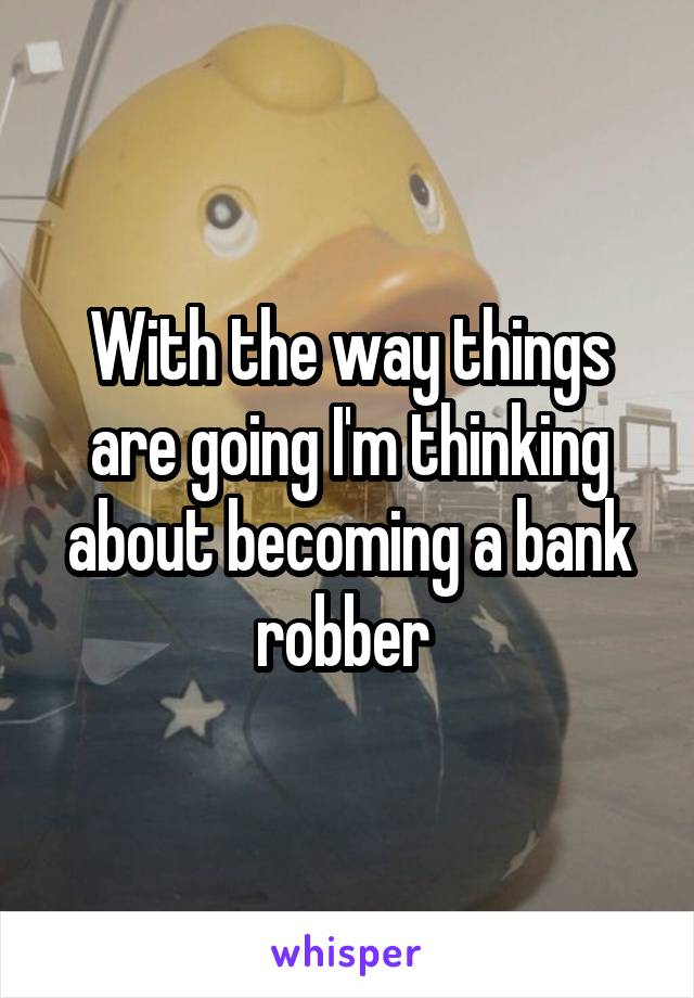 With the way things are going I'm thinking about becoming a bank robber 