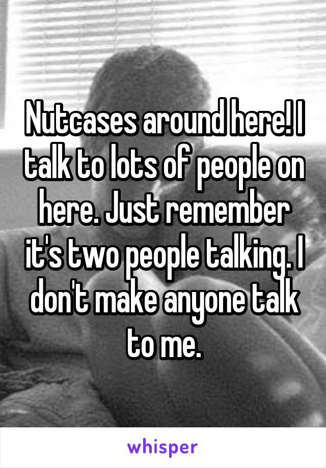 Nutcases around here! I talk to lots of people on here. Just remember it's two people talking. I don't make anyone talk to me.