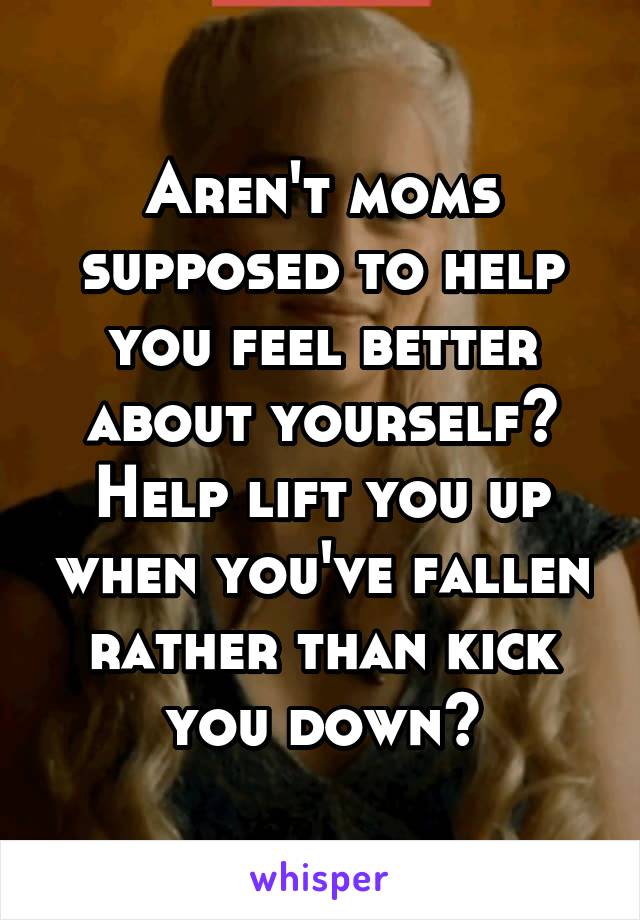 Aren't moms supposed to help you feel better about yourself? Help lift you up when you've fallen rather than kick you down?