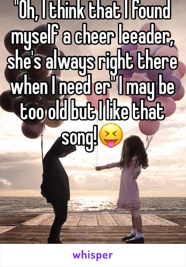 "Oh, I think that I found myself a cheer leeader, she's always right there when I need er" I may be too old but I like that song!😝