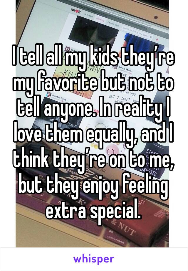 I tell all my kids they’re my favorite but not to tell anyone. In reality I love them equally, and I think they’re on to me, but they enjoy feeling extra special. 