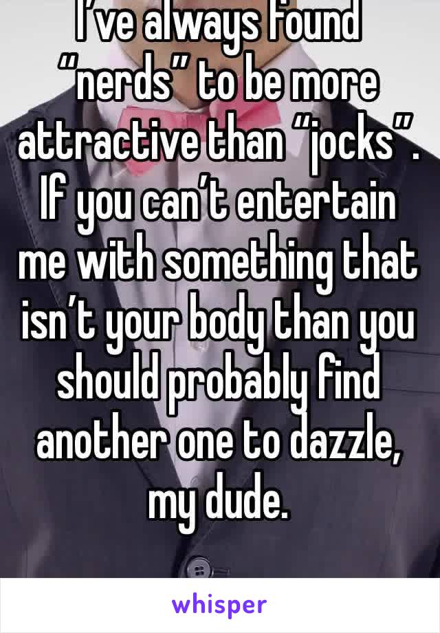 I’ve always found “nerds” to be more attractive than “jocks”. If you can’t entertain me with something that isn’t your body than you should probably find another one to dazzle, my dude.