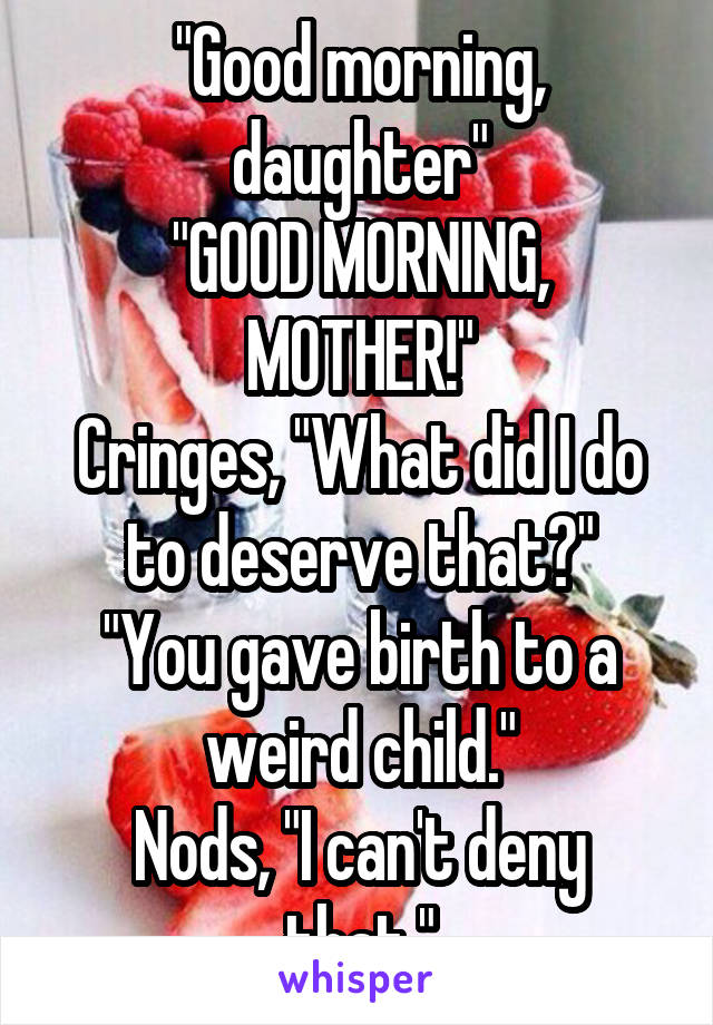 "Good morning, daughter"
"GOOD MORNING, MOTHER!"
Cringes, "What did I do to deserve that?"
"You gave birth to a weird child."
Nods, "I can't deny that."