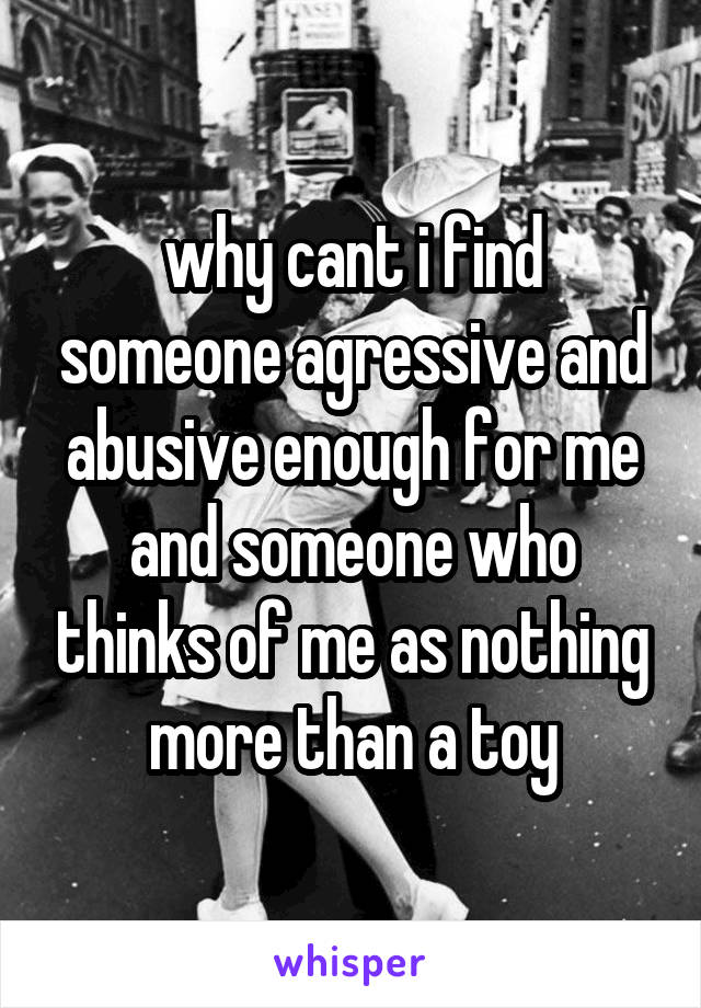 why cant i find someone agressive and abusive enough for me and someone who thinks of me as nothing more than a toy