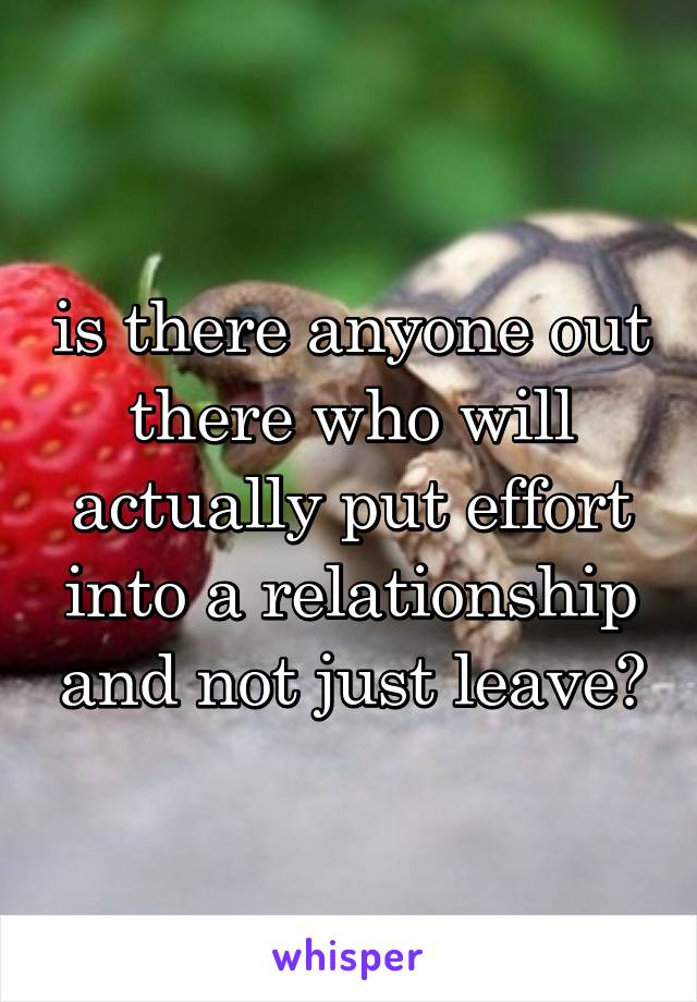 is there anyone out there who will actually put effort into a relationship and not just leave?