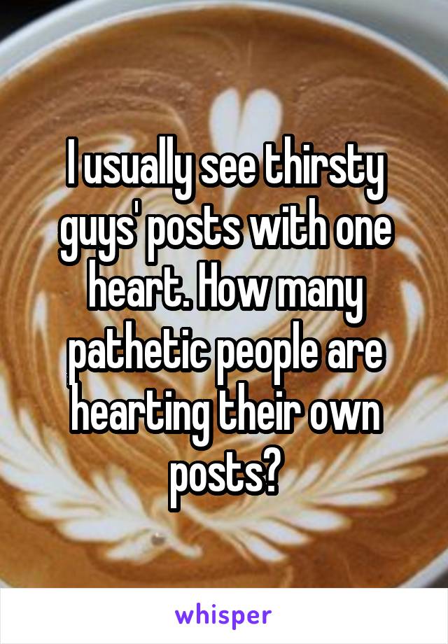 I usually see thirsty guys' posts with one heart. How many pathetic people are hearting their own posts?