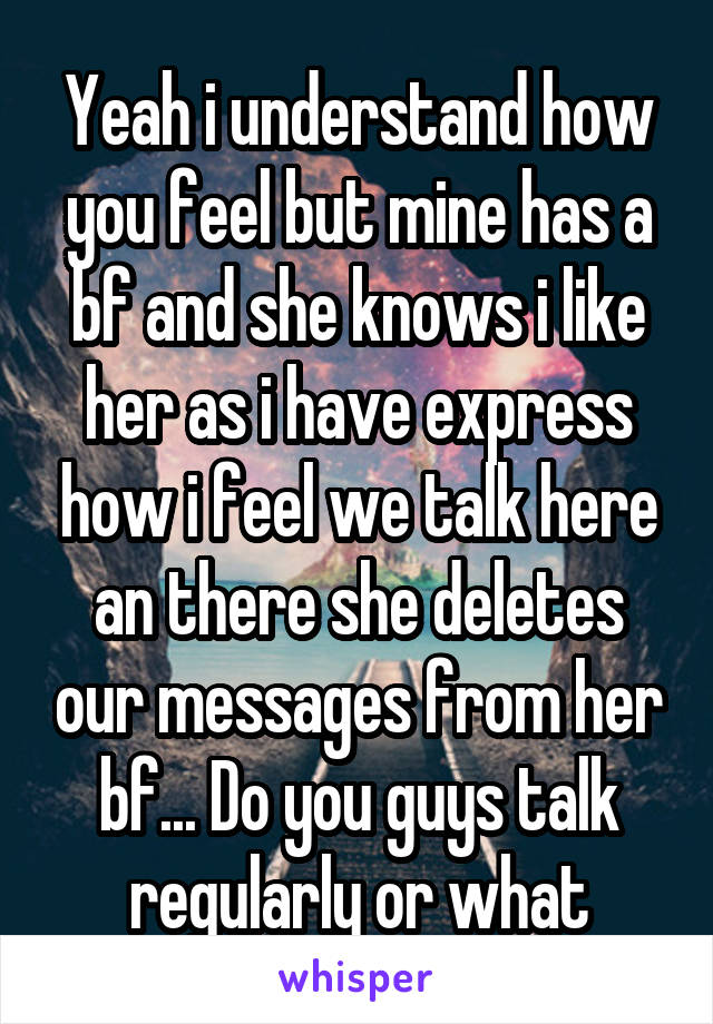 Yeah i understand how you feel but mine has a bf and she knows i like her as i have express how i feel we talk here an there she deletes our messages from her bf... Do you guys talk regularly or what