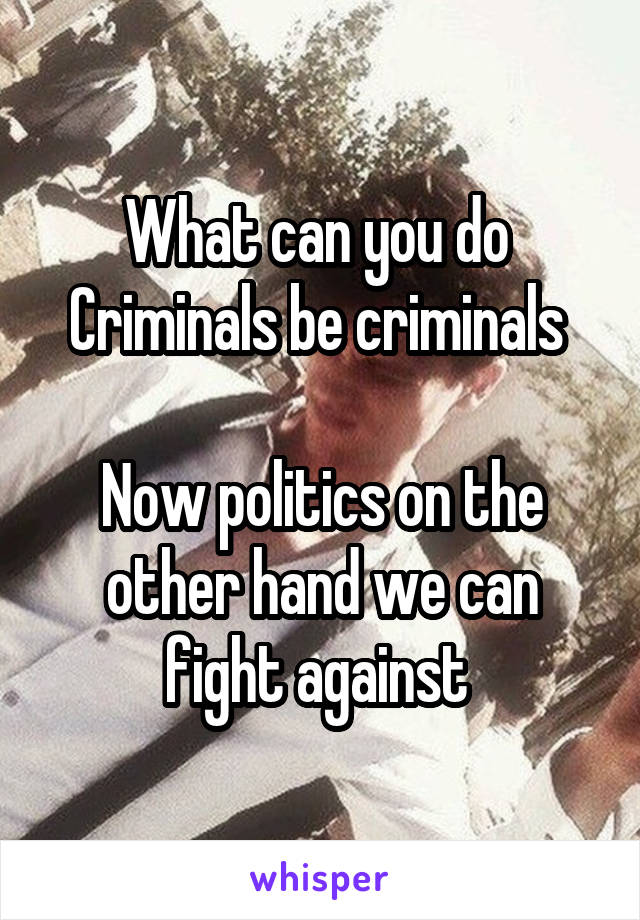 What can you do 
Criminals be criminals 

Now politics on the other hand we can fight against 