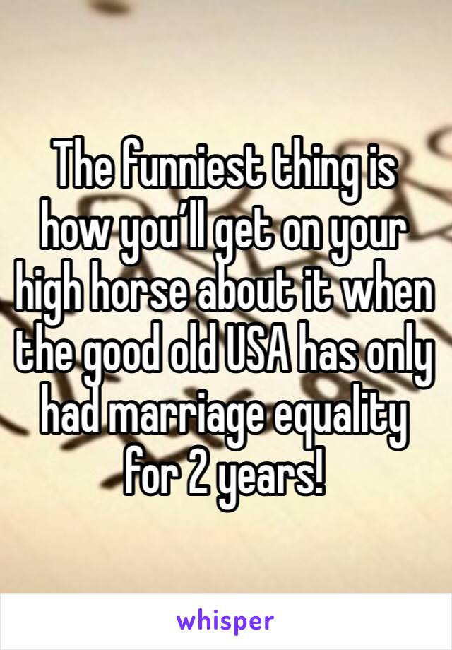 The funniest thing is how you’ll get on your high horse about it when the good old USA has only had marriage equality for 2 years!