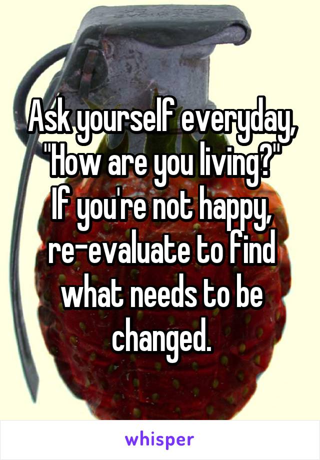 Ask yourself everyday, "How are you living?"
If you're not happy, re-evaluate to find what needs to be changed.