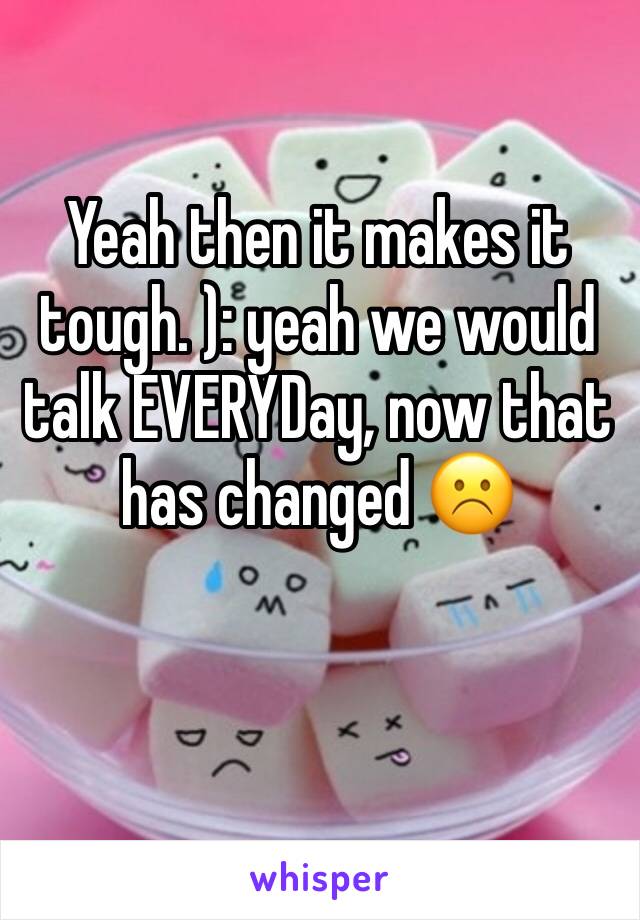 Yeah then it makes it tough. ): yeah we would talk EVERYDay, now that has changed ☹️