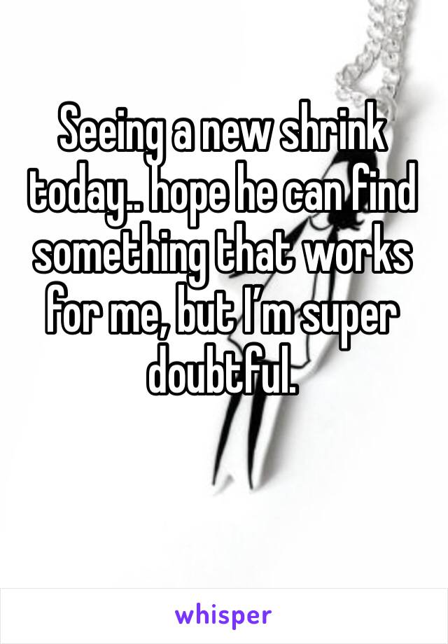 Seeing a new shrink today.. hope he can find something that works for me, but I’m super doubtful. 