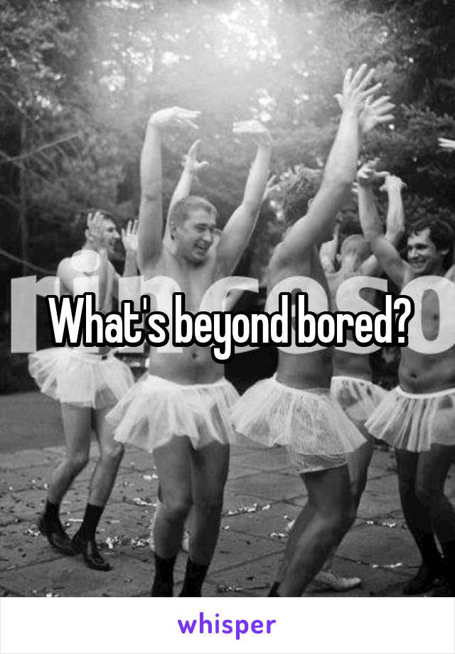 What's beyond bored?