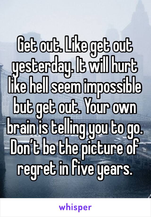 Get out. Like get out yesterday. It will hurt like hell seem impossible but get out. Your own brain is telling you to go. Don’t be the picture of regret in five years. 