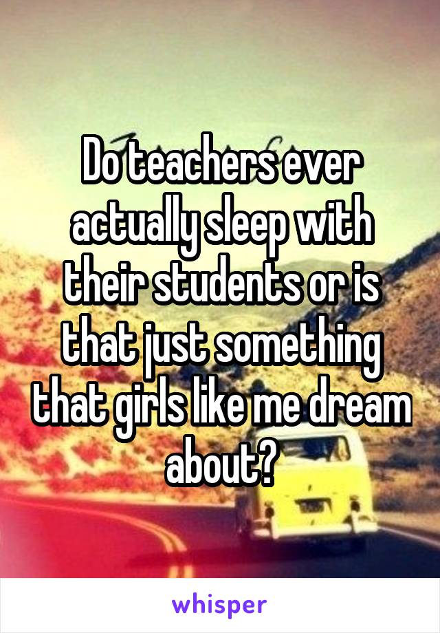 Do teachers ever actually sleep with their students or is that just something that girls like me dream about?