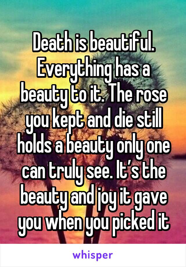 Death is beautiful. Everything has a beauty to it. The rose you kept and die still holds a beauty only one can truly see. It’s the beauty and joy it gave you when you picked it