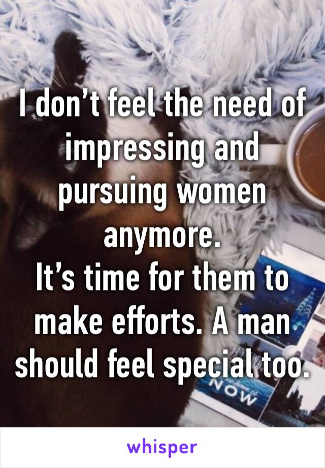 I don’t feel the need of impressing and pursuing women anymore. 
It’s time for them to make efforts. A man should feel special too.