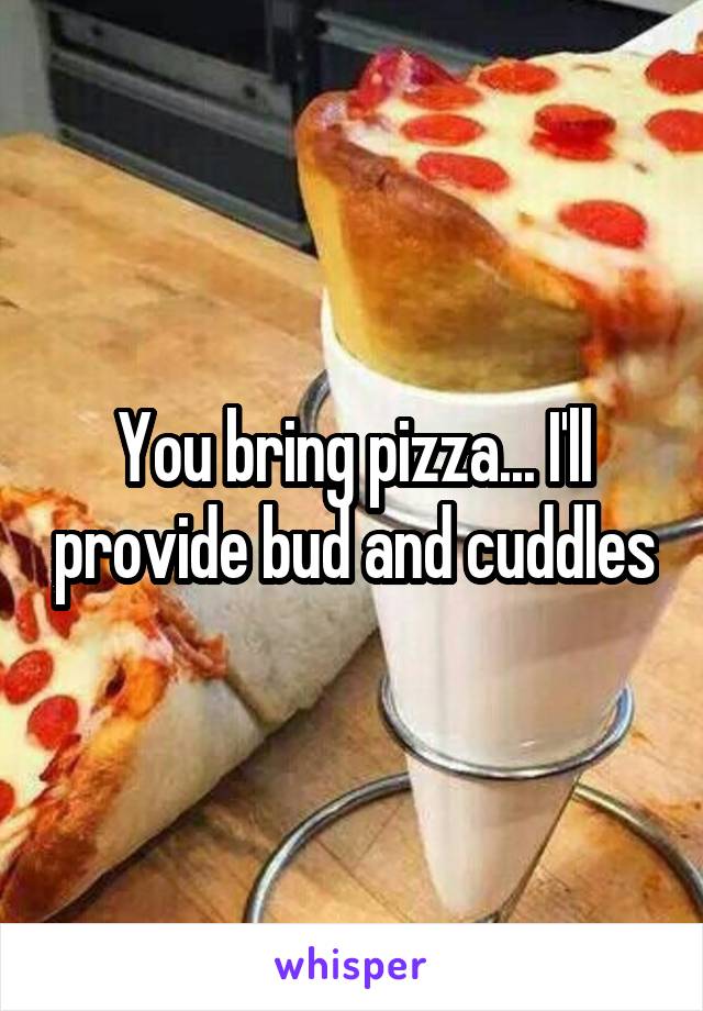 You bring pizza... I'll provide bud and cuddles