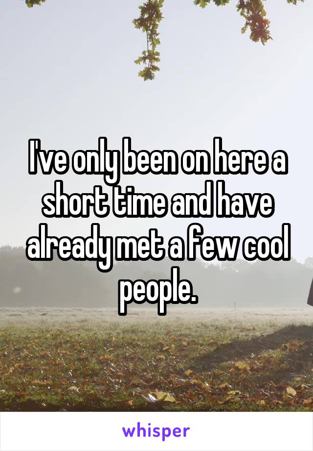 I've only been on here a short time and have already met a few cool people.