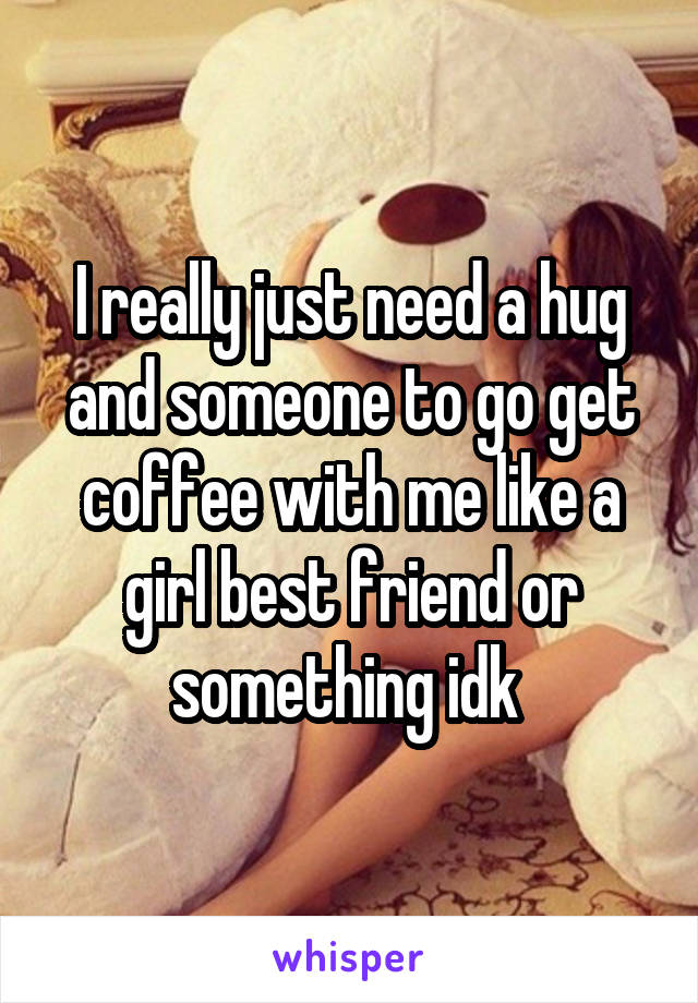 I really just need a hug and someone to go get coffee with me like a girl best friend or something idk 