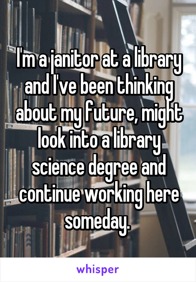 I'm a janitor at a library and I've been thinking about my future, might look into a library science degree and continue working here someday. 