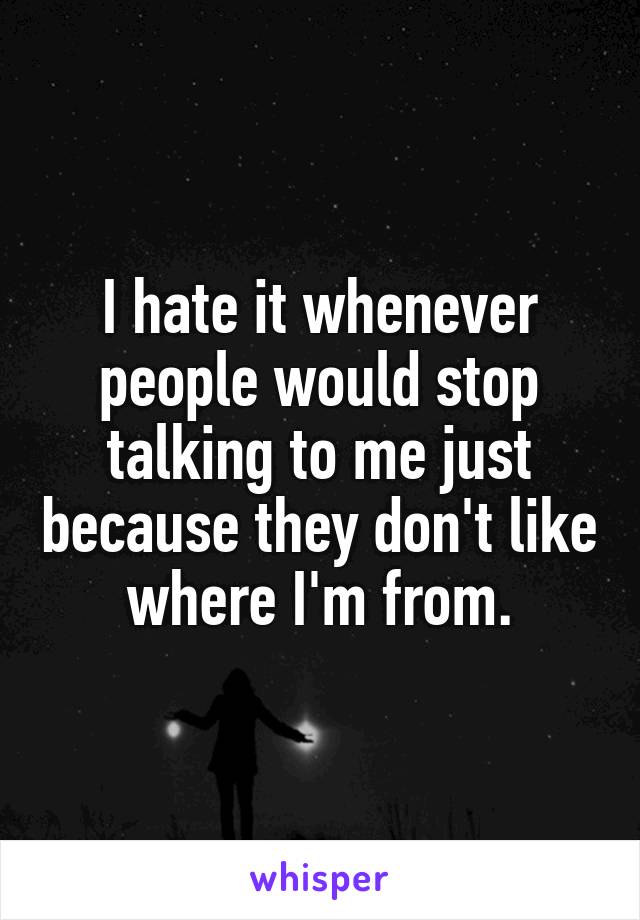 I hate it whenever people would stop talking to me just because they don't like where I'm from.