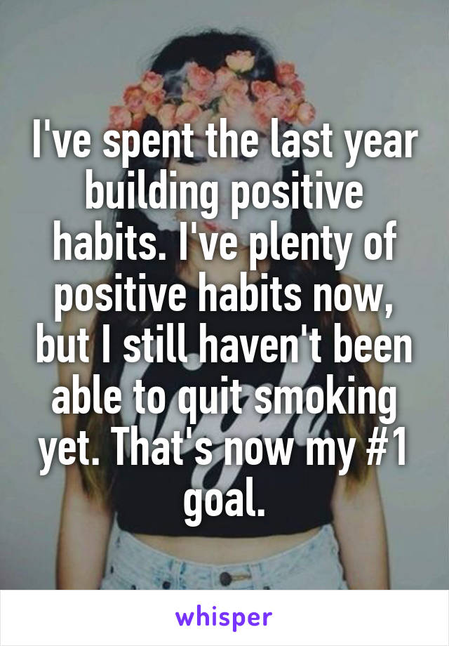 I've spent the last year building positive habits. I've plenty of positive habits now, but I still haven't been able to quit smoking yet. That's now my #1 goal.