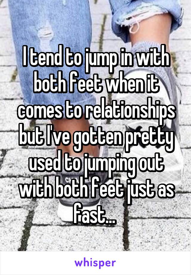 I tend to jump in with both feet when it comes to relationships but I've gotten pretty used to jumping out with both feet just as fast... 