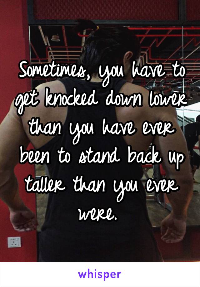 Sometimes, you have to get knocked down lower than you have ever been to stand back up taller than you ever were. 