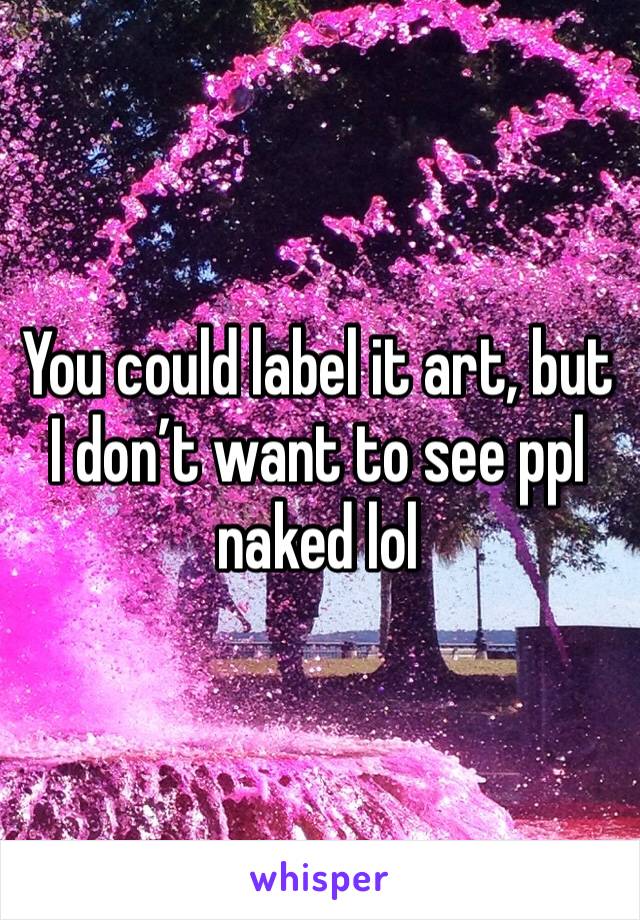 You could label it art, but I don’t want to see ppl naked lol