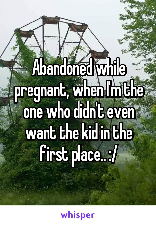 Abandoned while pregnant, when I'm the one who didn't even want the kid in the first place.. :/