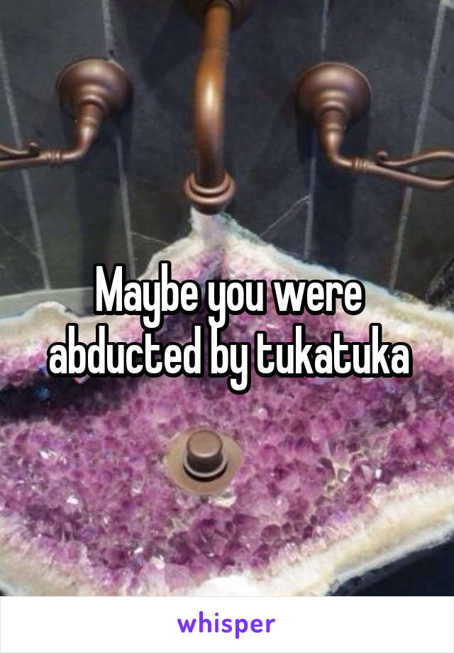 Maybe you were abducted by tukatuka