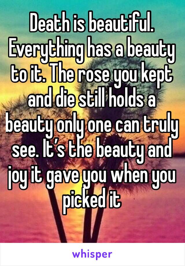 Death is beautiful. Everything has a beauty to it. The rose you kept and die still holds a beauty only one can truly see. It’s the beauty and joy it gave you when you picked it