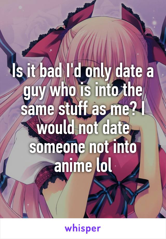 Is it bad I'd only date a guy who is into the same stuff as me? I would not date someone not into anime lol