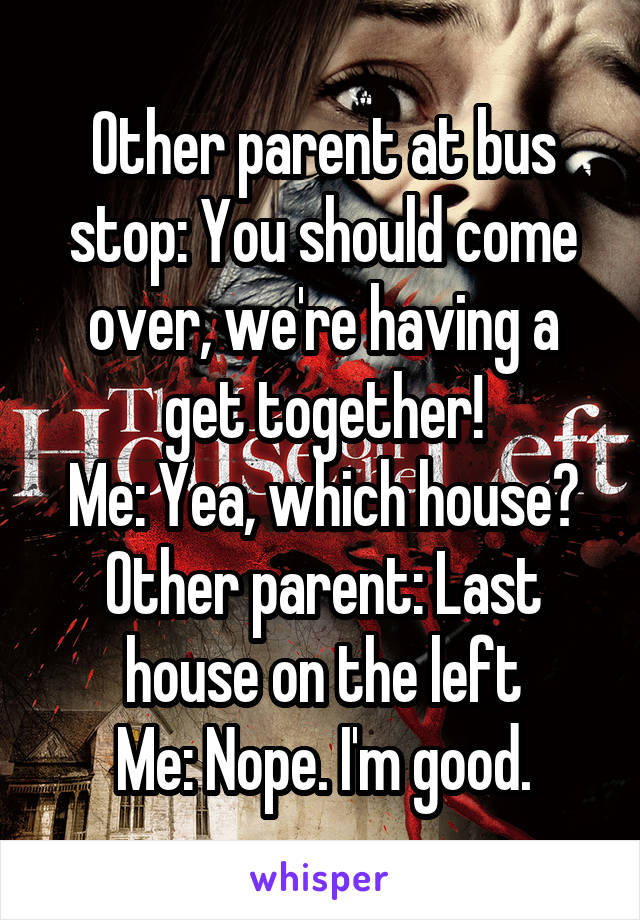 Other parent at bus stop: You should come over, we're having a get together!
Me: Yea, which house?
Other parent: Last house on the left
Me: Nope. I'm good.