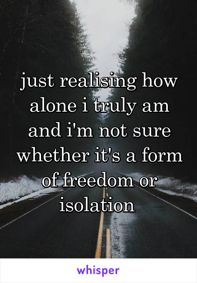 just realising how alone i truly am and i'm not sure whether it's a form of freedom or isolation 