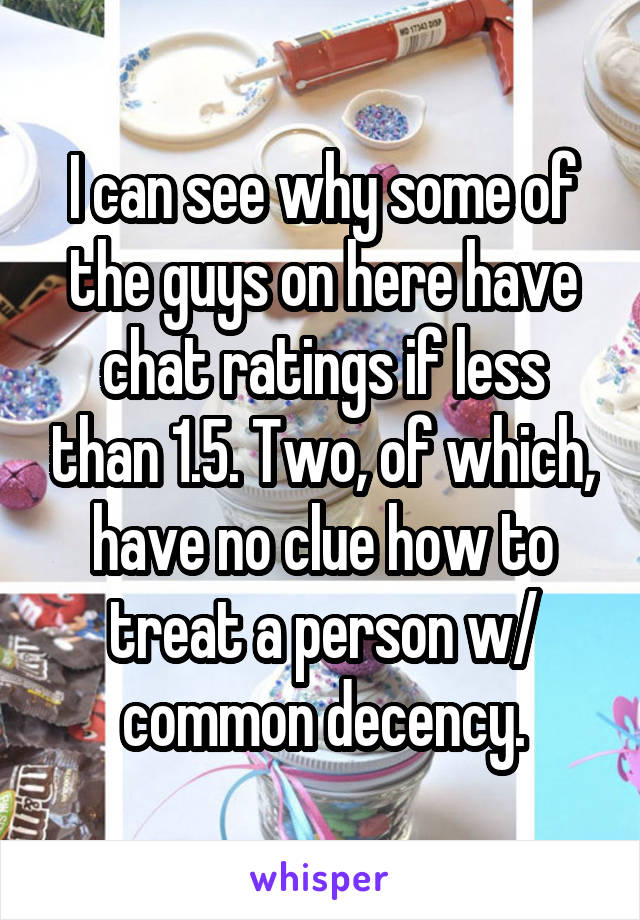 I can see why some of the guys on here have chat ratings if less than 1.5. Two, of which, have no clue how to treat a person w/ common decency.