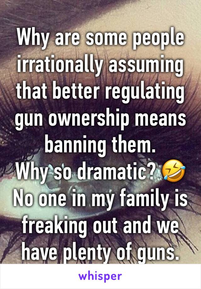 Why are some people irrationally assuming that better regulating gun ownership means banning them. 
Why so dramatic? 🤣 
No one in my family is freaking out and we have plenty of guns. 