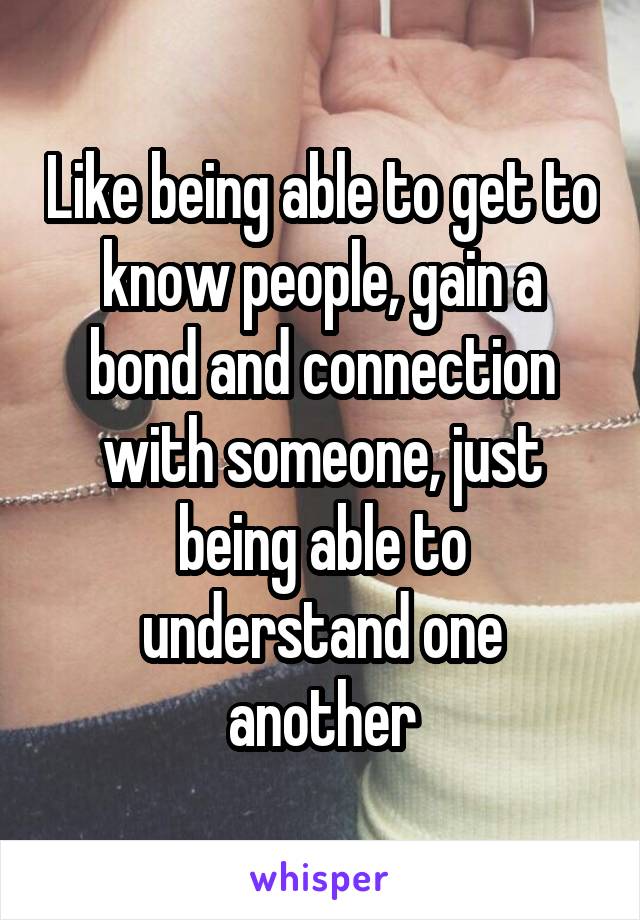 Like being able to get to know people, gain a bond and connection with someone, just being able to understand one another