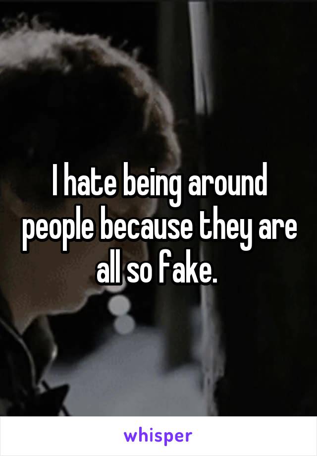 I hate being around people because they are all so fake. 