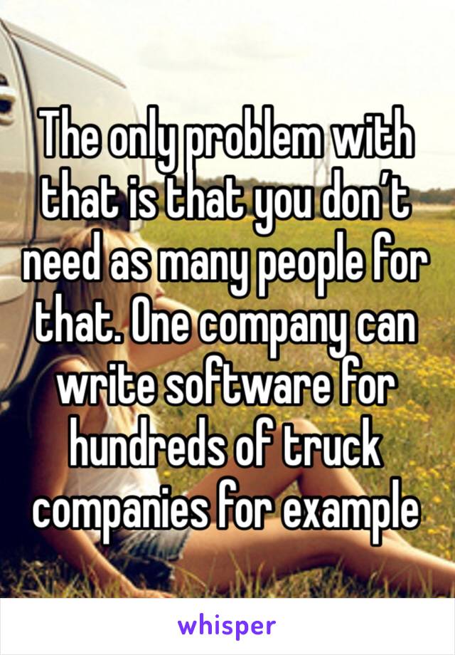 The only problem with that is that you don’t need as many people for that. One company can write software for hundreds of truck companies for example 