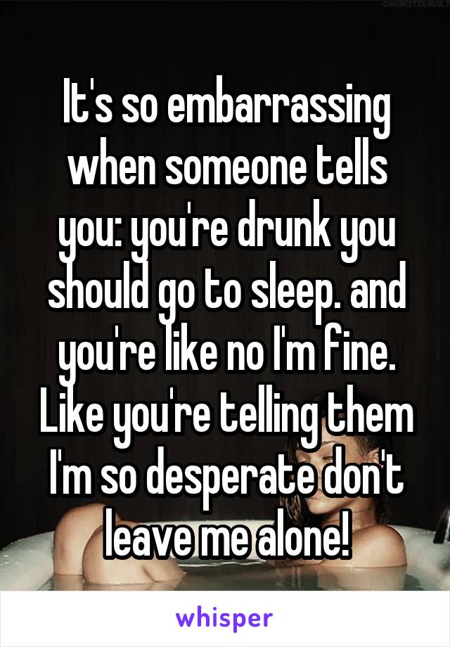 It's so embarrassing when someone tells you: you're drunk you should go to sleep. and you're like no I'm fine. Like you're telling them I'm so desperate don't leave me alone!