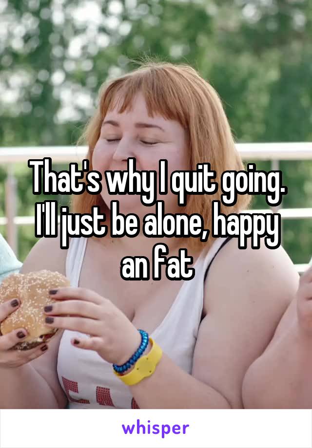 That's why I quit going. I'll just be alone, happy an fat