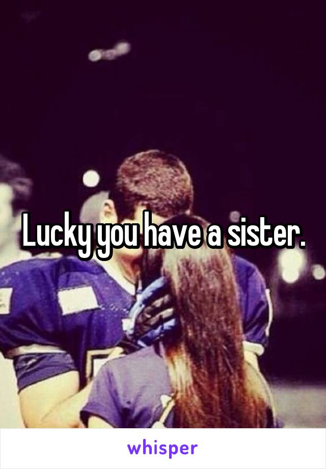 Lucky you have a sister.