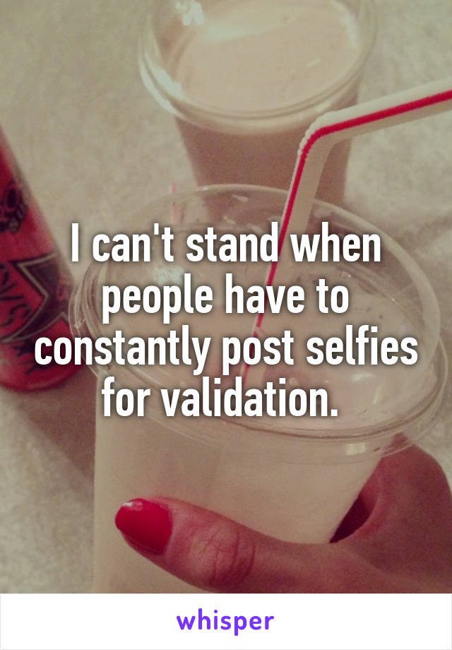 I can't stand when people have to constantly post selfies for validation. 