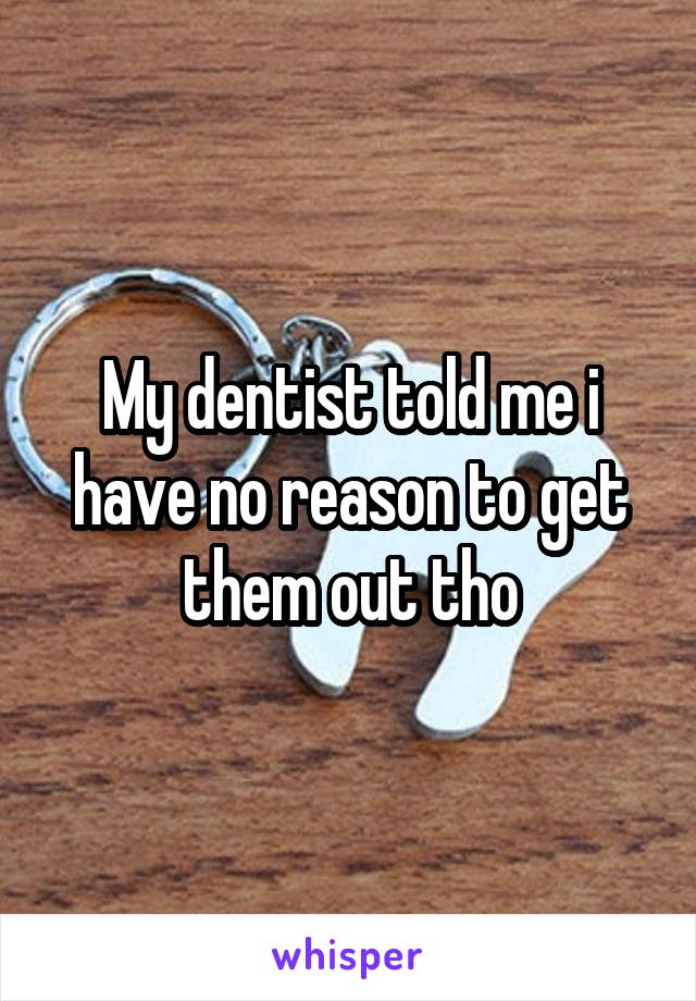 My dentist told me i have no reason to get them out tho