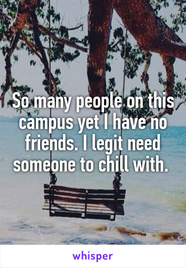 So many people on this campus yet I have no friends. I legit need someone to chill with. 