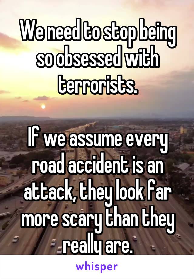 We need to stop being so obsessed with terrorists.

If we assume every road accident is an attack, they look far more scary than they really are.