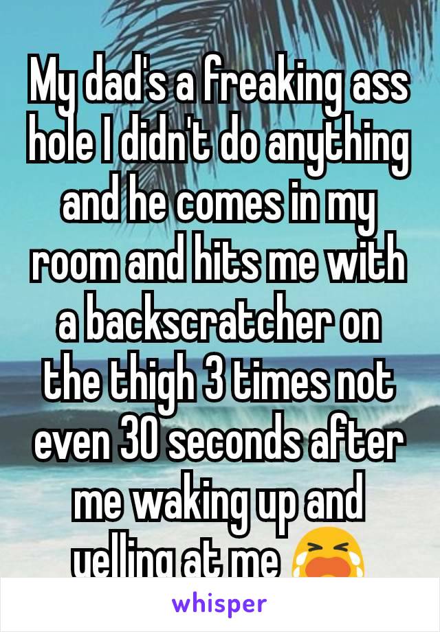 My dad's a freaking ass hole I didn't do anything and he comes in my room and hits me with a backscratcher on the thigh 3 times not even 30 seconds after me waking up and yelling at me 😭